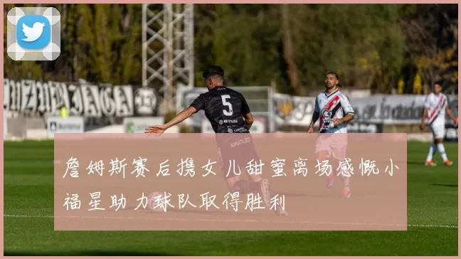 詹姆斯赛后携女儿甜蜜离场感慨小福星助力球队取得胜利