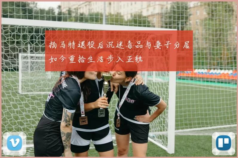 扬马特退役后沉迷毒品与妻子分居如今重拾生活步入正轨