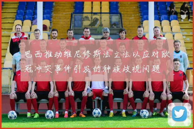 巴西推动维尼修斯法立法以应对欧冠冲突事件引发的种族歧视问题